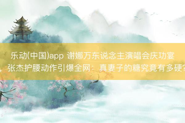 乐动(中国)app 谢娜万东说念主演唱会庆功宴，张杰护腰动作引爆全网：真妻子的糖究竟有多硬？