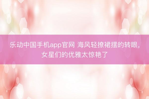 乐动中国手机app官网 海风轻撩裙摆的转眼，女星们的优雅太惊艳了