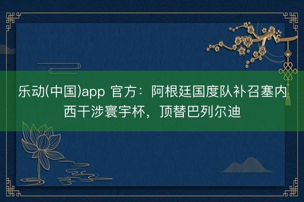 乐动(中国)app 官方：阿根廷国度队补召塞内西干涉寰宇杯，顶替巴列尔迪