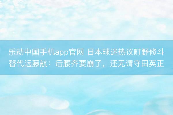 乐动中国手机app官网 日本球迷热议町野修斗替代远藤航：后腰齐要崩了，还无谓守田英正