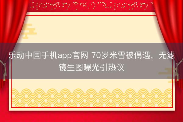 乐动中国手机app官网 70岁米雪被偶遇，无滤镜生图曝光引热议
