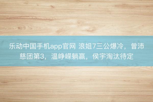 乐动中国手机app官网 浪姐7三公爆冷，曾沛慈团第3，温峥嵘躺赢，侯宇淘汰待定