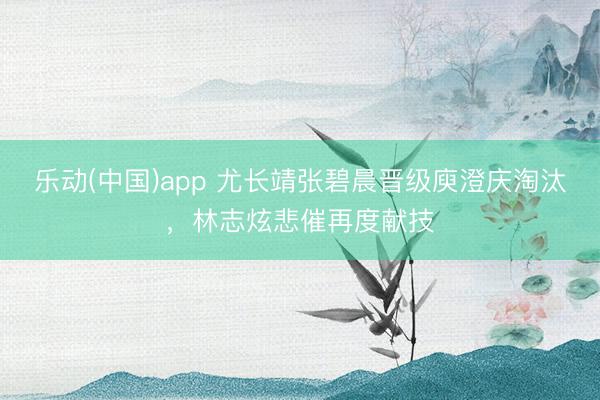 乐动(中国)app 尤长靖张碧晨晋级庾澄庆淘汰，林志炫悲催再度献技