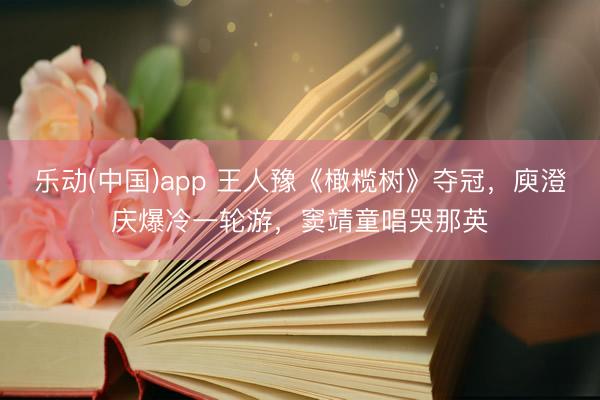 乐动(中国)app 王人豫《橄榄树》夺冠，庾澄庆爆冷一轮游，窦靖童唱哭那英
