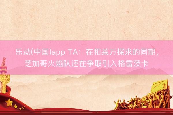 乐动(中国)app TA：在和莱万探求的同期，芝加哥火焰队还在争取引入格雷茨卡
