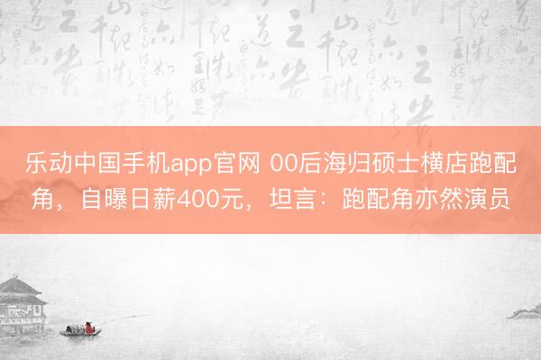 乐动中国手机app官网 00后海归硕士横店跑配角，自曝日薪400元，坦言：跑配角亦然演员
