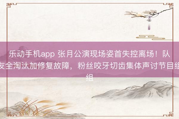 乐动手机app 张月公演现场姿首失控离场！队友全淘汰加修复故障，粉丝咬牙切齿集体声讨节目组
