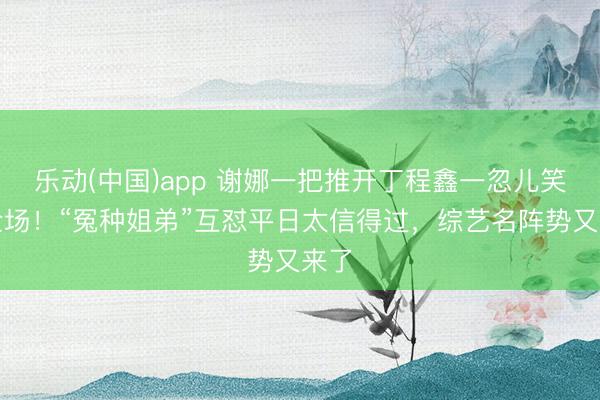 乐动(中国)app 谢娜一把推开丁程鑫一忽儿笑翻全场！“冤种姐弟”互怼平日太信得过，综艺名阵势又来了