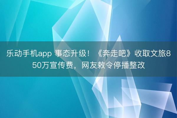 乐动手机app 事态升级！《奔走吧》收取文旅850万宣传费，网友敕令停播整改