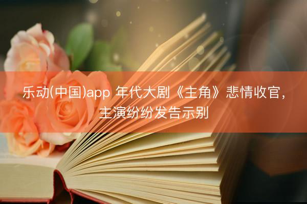 乐动(中国)app 年代大剧《主角》悲情收官，主演纷纷发告示别