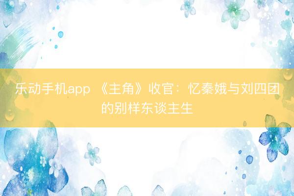 乐动手机app 《主角》收官：忆秦娥与刘四团的别样东谈主生