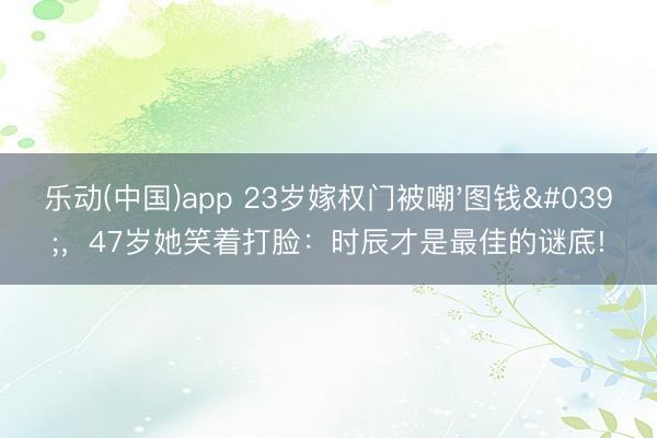 乐动(中国)app 23岁嫁权门被嘲'图钱',47岁她笑着打脸:时辰才是最佳的谜底!