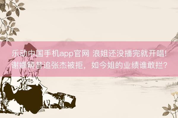 乐动中国手机app官网 浪姐还没播完就开唱!谢娜畴昔追张杰被拒，如今姐的业绩谁敢拦?