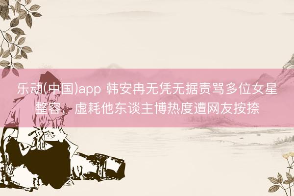 乐动(中国)app 韩安冉无凭无据责骂多位女星整容，虚耗他东谈主博热度遭网友按捺