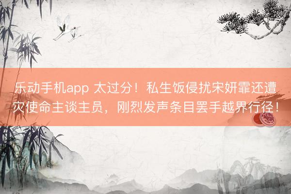 乐动手机app 太过分！私生饭侵扰宋妍霏还遭灾使命主谈主员，刚烈发声条目罢手越界行径！