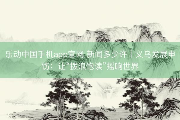 乐动中国手机app官网 新闻多少许|义乌发展申饬:让“拨浪饱读”摇响世界