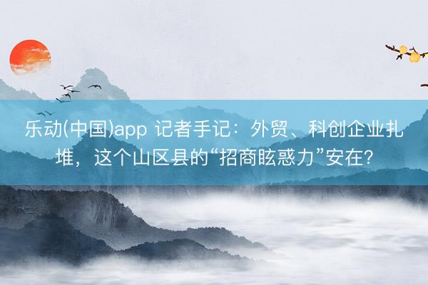 乐动(中国)app 记者手记:外贸、科创企业扎堆,这个山区县的“招商眩惑力”安在?