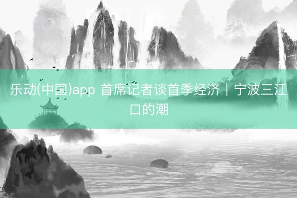 乐动(中国)app 首席记者谈首季经济｜宁波三江口的潮