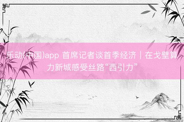 乐动(中国)app 首席记者谈首季经济｜在戈壁算力新城感受丝路“西引力”
