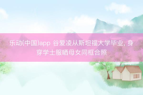 乐动(中国)app 谷爱凌从斯坦福大学毕业， 身穿学士服晒母女同框合照