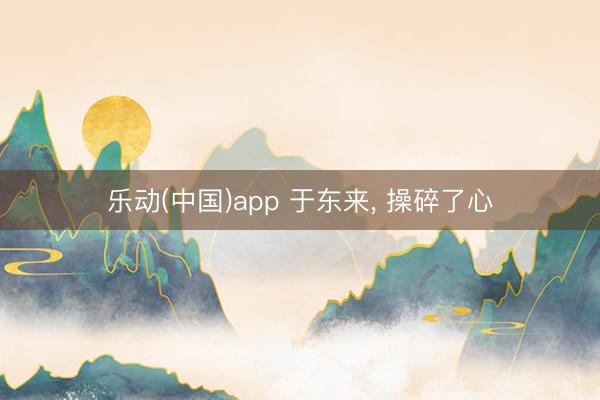 乐动(中国)app 于东来， 操碎了心