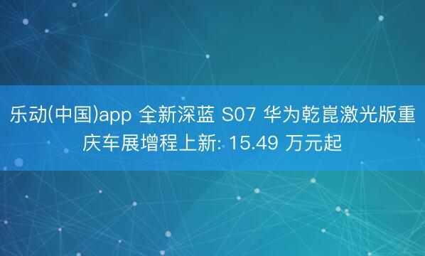 乐动(中国)app 全新深蓝 S07 华为乾崑激光版重庆车展增程上新: 15.49 万元起