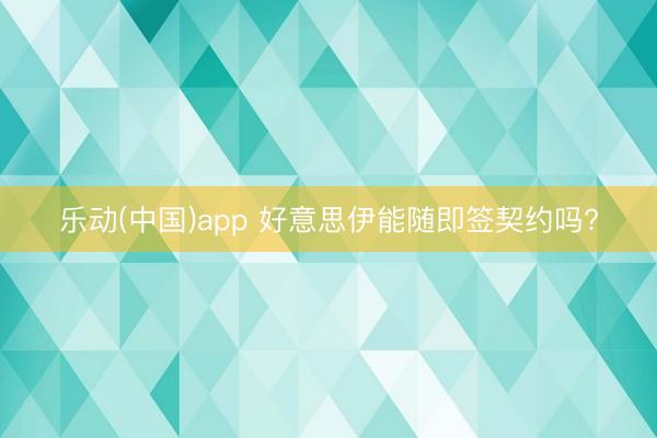 乐动(中国)app 好意思伊能随即签契约吗?