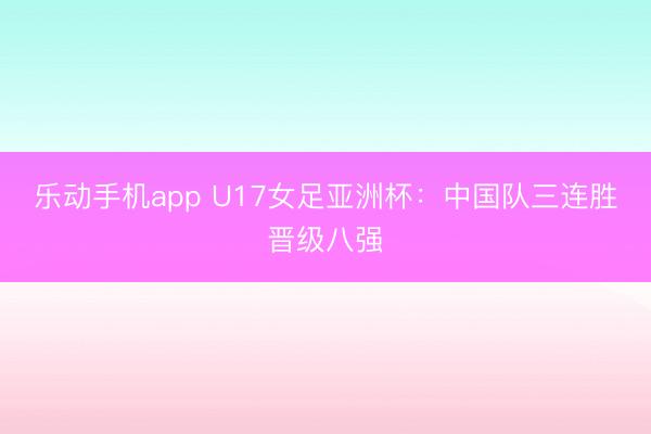 乐动手机app U17女足亚洲杯:中国队三连胜晋级八强