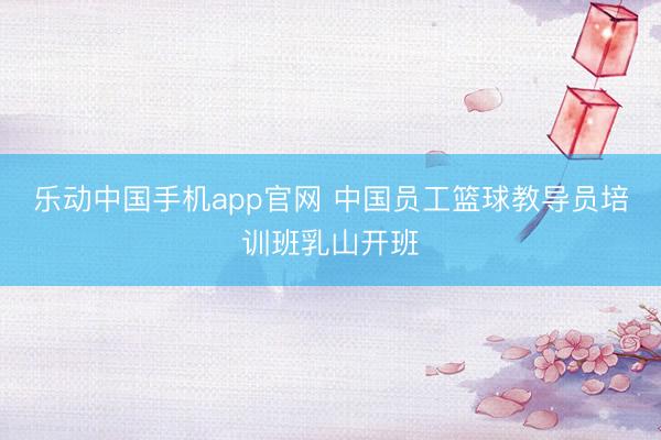 乐动中国手机app官网 中国员工篮球教导员培训班乳山开班