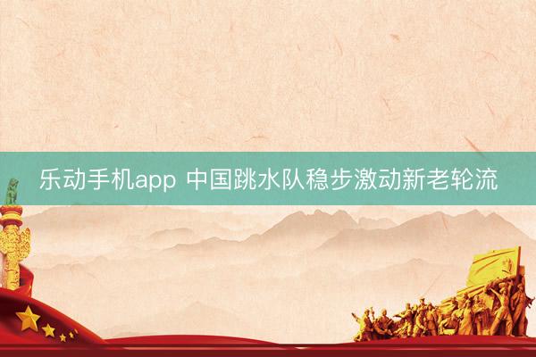 乐动手机app 中国跳水队稳步激动新老轮流
