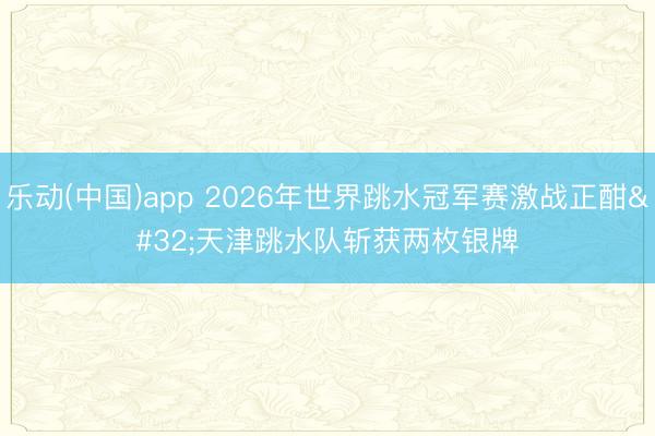 乐动(中国)app 2026年世界跳水冠军赛激战正酣 天津跳水队斩获两枚银牌