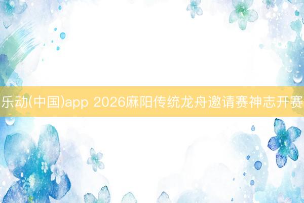 乐动(中国)app 2026麻阳传统龙舟邀请赛神志开赛