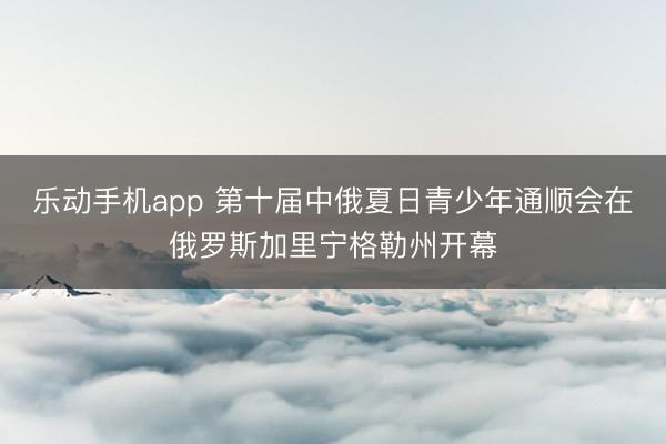 乐动手机app 第十届中俄夏日青少年通顺会在俄罗斯加里宁格勒州开幕