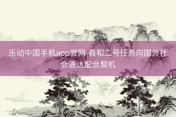 乐动中国手机app官网 羲和二号任务向国外社会通达配合契机