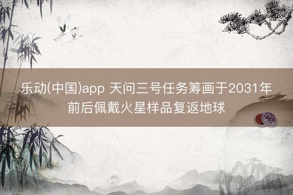 乐动(中国)app 天问三号任务筹画于2031年前后佩戴火星样品复返地球