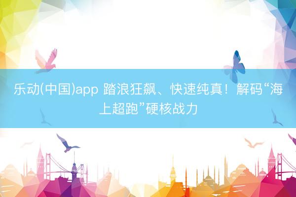 乐动(中国)app 踏浪狂飙、快速纯真！解码“海上超跑”硬核战力