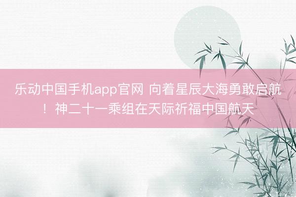乐动中国手机app官网 向着星辰大海勇敢启航！神二十一乘组在天际祈福中国航天