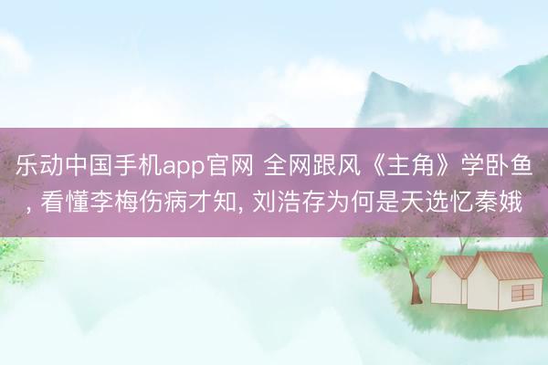 乐动中国手机app官网 全网跟风《主角》学卧鱼， 看懂李梅伤病才知， 刘浩存为何是天选忆秦娥