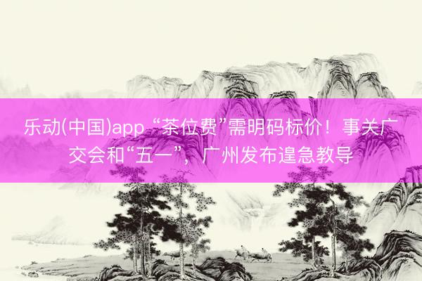 乐动(中国)app “茶位费”需明码标价！事关广交会和“五一”，广州发布遑急教导