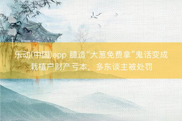 乐动(中国)app 臆造“大葱免费拿”鬼话变成栽植户财产亏本,多东谈主被处罚