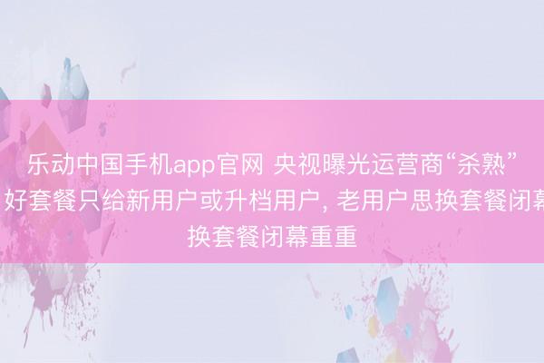 乐动中国手机app官网 央视曝光运营商“杀熟”乱象: 好套餐只给新用户或升档用户， 老用户思换套餐闭幕重重