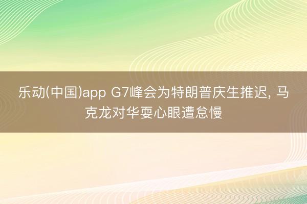 乐动(中国)app G7峰会为特朗普庆生推迟， 马克龙对华耍心眼遭怠慢