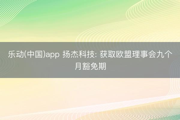 乐动(中国)app 扬杰科技: 获取欧盟理事会九个月豁免期