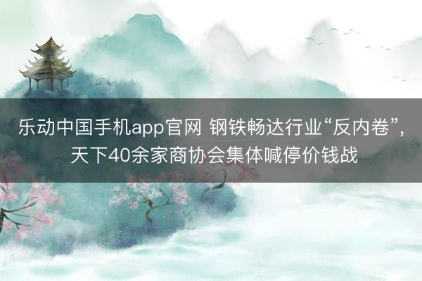 乐动中国手机app官网 钢铁畅达行业“反内卷”， 天下40余家商协会集体喊停价钱战