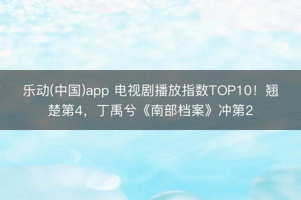 乐动(中国)app 电视剧播放指数TOP10！翘楚第4，丁禹兮《南部档案》冲第2