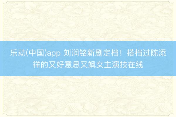 乐动(中国)app 刘润铭新剧定档！搭档过陈添祥的又好意思又飒女主演技在线