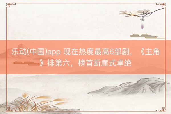 乐动(中国)app 现在热度最高6部剧，《主角》排第六，榜首断崖式卓绝