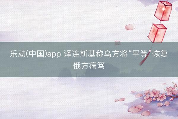 乐动(中国)app 泽连斯基称乌方将“平等”恢复俄方病笃