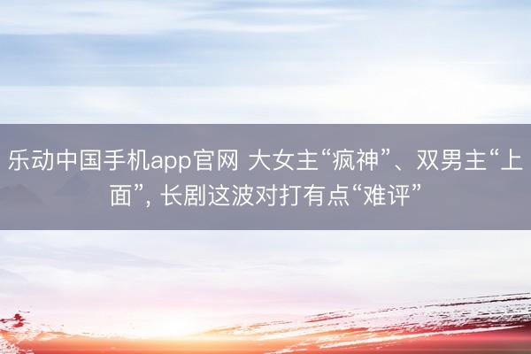 乐动中国手机app官网 大女主“疯神”、双男主“上面”， 长剧这波对打有点“难评”