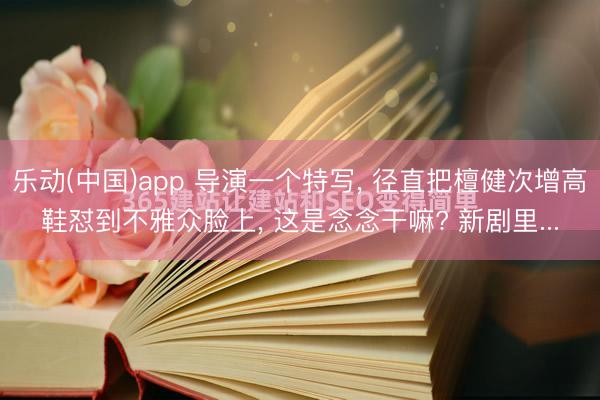 乐动(中国)app 导演一个特写， 径直把檀健次增高鞋怼到不雅众脸上， 这是念念干嘛? 新剧里...